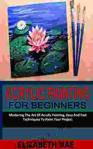 ACRYLIC PAINTING FOR BEGINNERS: Mastering The Art Of Acrylic Painting Easy And Fast Techniques To Paint Your Project